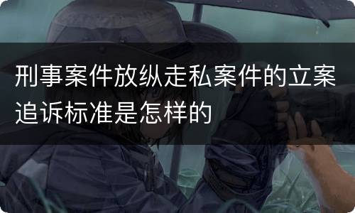 刑事案件放纵走私案件的立案追诉标准是怎样的