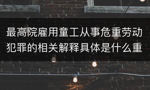 最高院雇用童工从事危重劳动犯罪的相关解释具体是什么重要内容