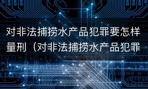 对非法捕捞水产品犯罪要怎样量刑（对非法捕捞水产品犯罪要怎样量刑才能缓刑）
