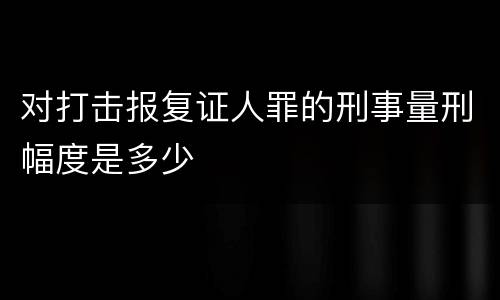对打击报复证人罪的刑事量刑幅度是多少