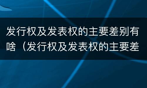 发行权及发表权的主要差别有啥（发行权及发表权的主要差别有啥）