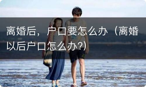 离婚后，户口要怎么办（离婚以后户口怎么办?）