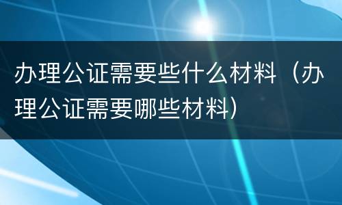 办理公证需要些什么材料（办理公证需要哪些材料）