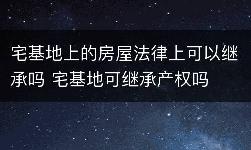 宅基地上的房屋法律上可以继承吗 宅基地可继承产权吗