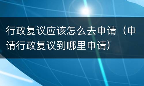行政复议应该怎么去申请（申请行政复议到哪里申请）