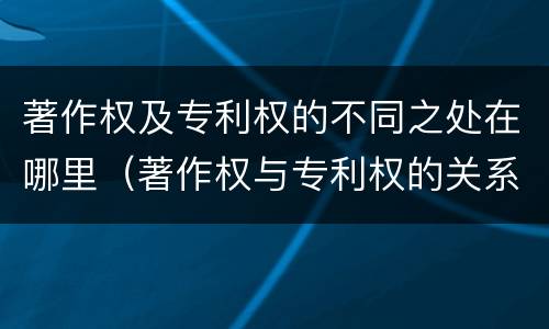 著作权及专利权的不同之处在哪里（著作权与专利权的关系）
