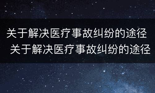 关于解决医疗事故纠纷的途径 关于解决医疗事故纠纷的途径有哪些