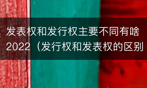 发表权和发行权主要不同有啥2022（发行权和发表权的区别）