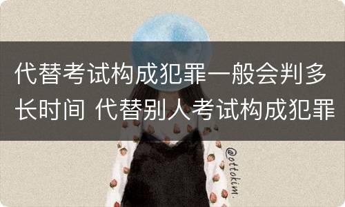 代替考试构成犯罪一般会判多长时间 代替别人考试构成犯罪吗