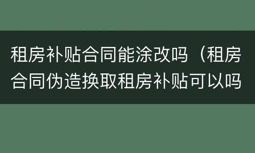 租房补贴合同能涂改吗（租房合同伪造换取租房补贴可以吗）