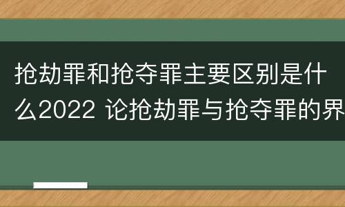 抢劫罪和抢夺罪主要区别是什么2022 论抢劫罪与抢夺罪的界限