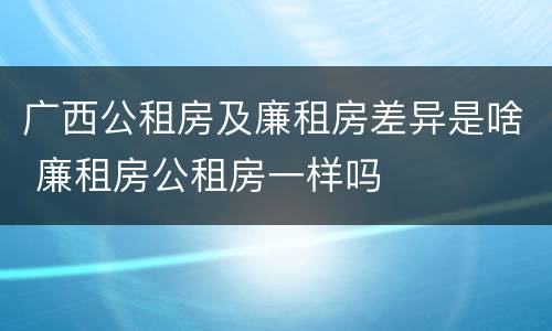 广西公租房及廉租房差异是啥 廉租房公租房一样吗