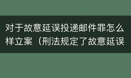 对于故意延误投递邮件罪怎么样立案（刑法规定了故意延误投递邮件罪）