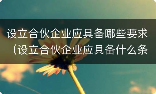 设立合伙企业应具备哪些要求（设立合伙企业应具备什么条件）
