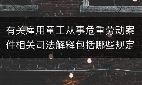 有关雇用童工从事危重劳动案件相关司法解释包括哪些规定