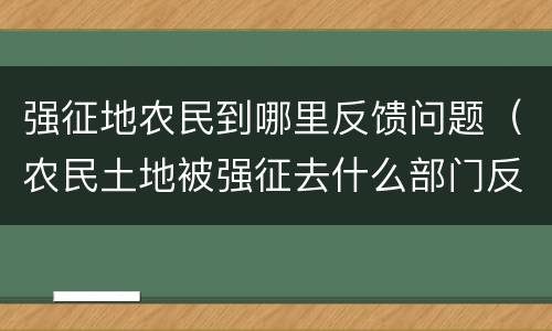 强征地农民到哪里反馈问题（农民土地被强征去什么部门反应）