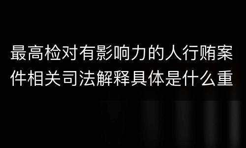最高检对有影响力的人行贿案件相关司法解释具体是什么重要内容