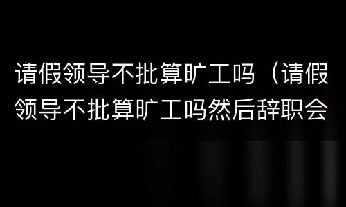 请假领导不批算旷工吗（请假领导不批算旷工吗然后辞职会扣钱么）
