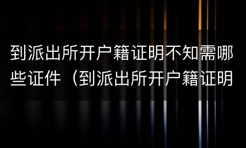 到派出所开户籍证明不知需哪些证件（到派出所开户籍证明需要什么）