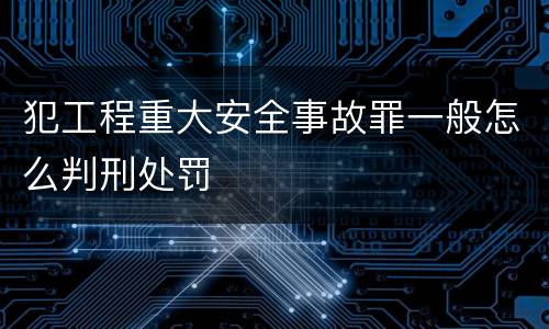 犯工程重大安全事故罪一般怎么判刑处罚