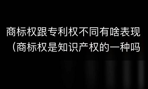 商标权跟专利权不同有啥表现（商标权是知识产权的一种吗）