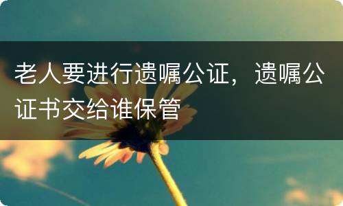 老人要进行遗嘱公证，遗嘱公证书交给谁保管