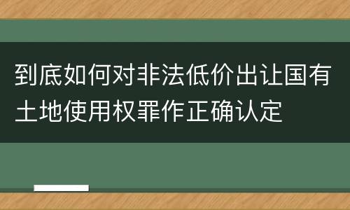 到底如何对非法低价出让国有土地使用权罪作正确认定