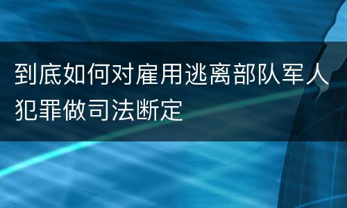到底如何对雇用逃离部队军人犯罪做司法断定