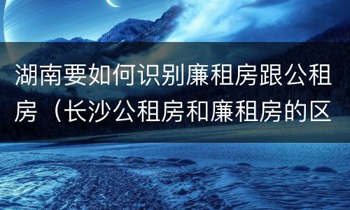湖南要如何识别廉租房跟公租房（长沙公租房和廉租房的区别）