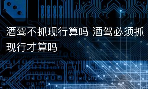 酒驾不抓现行算吗 酒驾必须抓现行才算吗