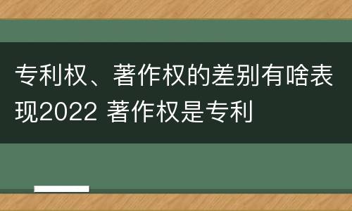 专利权、著作权的差别有啥表现2022 著作权是专利