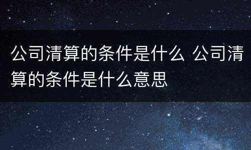 公司清算的条件是什么 公司清算的条件是什么意思