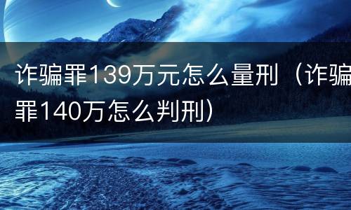 诈骗罪139万元怎么量刑（诈骗罪140万怎么判刑）