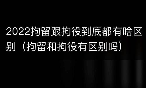 2022拘留跟拘役到底都有啥区别（拘留和拘役有区别吗）