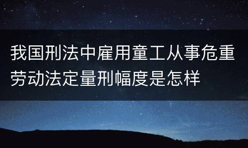 我国刑法中雇用童工从事危重劳动法定量刑幅度是怎样