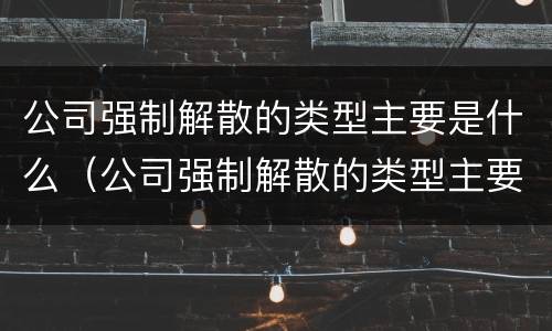 公司强制解散的类型主要是什么（公司强制解散的类型主要是什么原因）