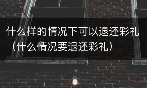 什么样的情况下可以退还彩礼（什么情况要退还彩礼）