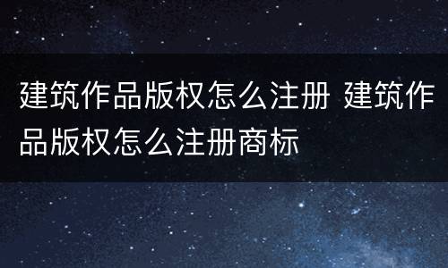 建筑作品版权怎么注册 建筑作品版权怎么注册商标