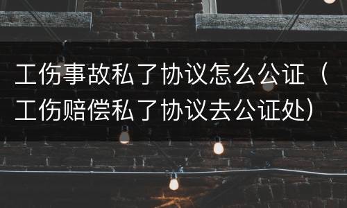 工伤事故私了协议怎么公证（工伤赔偿私了协议去公证处）
