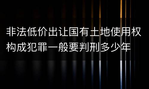 非法低价出让国有土地使用权构成犯罪一般要判刑多少年