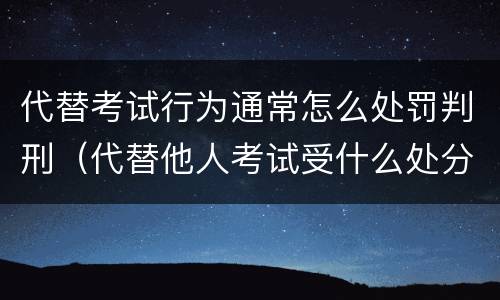 代替考试行为通常怎么处罚判刑（代替他人考试受什么处分）