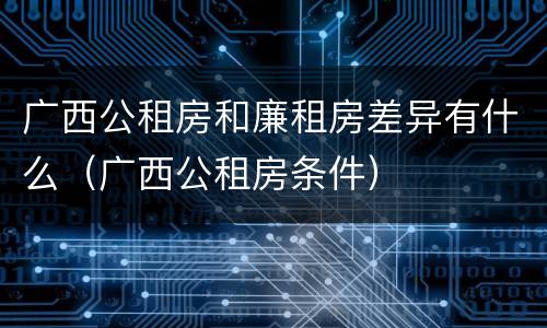 广西公租房和廉租房差异有什么（广西公租房条件）
