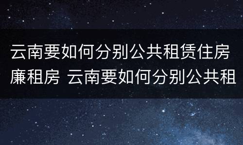 云南要如何分别公共租赁住房廉租房 云南要如何分别公共租赁住房廉租房的真假