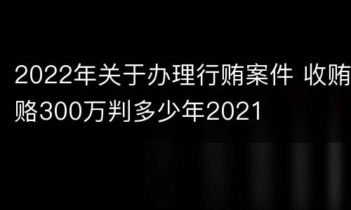 2022年关于办理行贿案件 收贿赂300万判多少年2021