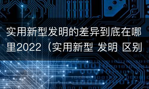实用新型发明的差异到底在哪里2022（实用新型 发明 区别）