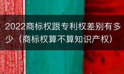 2022商标权跟专利权差别有多少（商标权算不算知识产权）