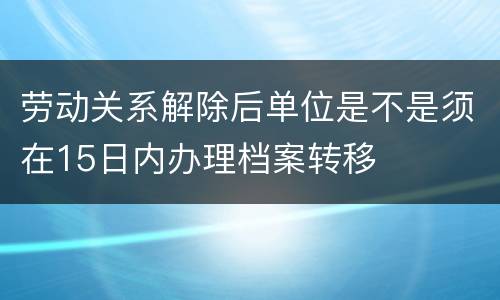 劳动关系解除后单位是不是须在15日内办理档案转移