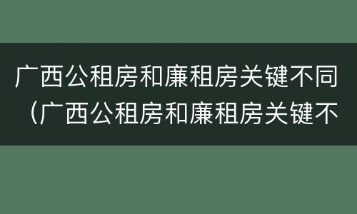 广西公租房和廉租房关键不同（广西公租房和廉租房关键不同之处）