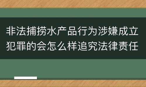 非法捕捞水产品行为涉嫌成立犯罪的会怎么样追究法律责任