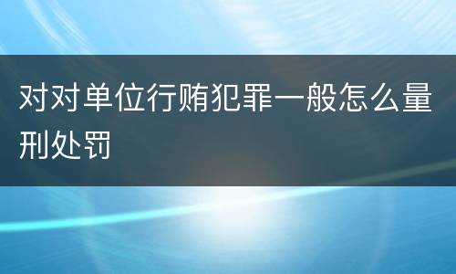 对对单位行贿犯罪一般怎么量刑处罚